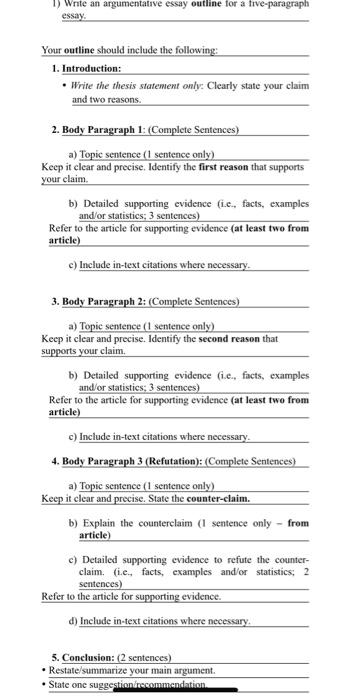 You may have heard about the idea of writing a topic sentence for an argumentative essay, but do you know how to write one? Essentially, a topic sentence is a sentence that introduces your argument and moves it up a level. Some paragraphs don't need topic sentences; those that explain a series of events or develop a concept don't need them. However, topic sentences are very important, and some paragraphs are self-explanatory. Appeal to the reader's emotions In writing persuasively, it is important to appeal to the emotions of the reader. Using the five senses to describe a scene or a situation is a powerful way to appeal to the emotions of the audience. The reader can connect with the story because it is relatable and evocative of something they know. In addition, you can use questions to pique the interest of your reader. One effective way to appeal to the reader's emotions is to use words with pathos. These words evoke feelings of pity or sadness. Other examples of words with pathos include powerful, tragic, free, equality, and power. Emotional arguments are highly effective when they help the reader relate to the topic. They can also connect with a viewer on a personal level. Refute counterarguments Refuting counterarguments is a critical part of argumentative essays. Despite their name, counterarguments are not necessarily counter-arguments, and they should not take up too much space. Otherwise, the reader will become distracted and not understand your main point. There are many ways to incorporate counterarguments into your essay. Remember to refute them in the body paragraph of your essay to make it stronger. Graff and Birkenstein (2009) outline templates that can help you write counterarguments. Creating a counterargument requires knowledge of the subject matter. To do this, select a topic that you're passionate about but are unbiased enough not to be biased. Then, begin researching and writing your counterargument. As with writing any essay, it's important to keep your counterargument objective and free of emotion. In this way, your audience will know if your counterargument is biased and why. Outline the content of your argument In an argumentative essay, every body paragraph should support one main idea. The first sentence of the paragraph should describe the main idea, which should be supported by proof. The following sentences should summarize the supporting details that support the main idea. For example, if you're writing an essay about euthanasia, the hook may be a quotation or anecdote. You may also want to discuss the historical background of the topic and include a statistic on how many people agreed with it during a particular time period. Argumentative essays usually follow a five-paragraph structure. There's an introduction, two or three body paragraphs, and a conclusion. Each of these sections has its own structure, so understanding how each of them are structured will ensure a smooth writing process. You should also outline the content of each body paragraph, as the structure is different. In general, argumentative essays use the Internet as an example. Address counterarguments Writing an argumentative essay includes addressing counterarguments, but this is not always easy. Incorporating a counterargument into your argumentative essay can seem counter-intuitive, but there are four simple steps to follow: Your counterargument can either be at the beginning or end of your essay, depending on the structure of your argument. Some people place it in the middle of a body paragraph, while others place it after the introduction. Whichever place you choose, make sure to address your counterargument in the body paragraph. Using an argumentative essay as an example, we can look at minimum wage research and conclude that some families can't support themselves with a minimum wage job.